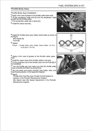 FUEL SYSTEM (DFI) 3-137
Throttle Body Assy

Throttle Body Assy Installation
• Apply a thin coat of grease to the throttle cable lower ends.
•  Fit the accelerator cable end [A] and the decelerator cable
end [B] into the throttle pulley.
○The accelerator cable has a clamp [C].
• Install the clamp securely.




• Install the throttle body assy holder clamp bolts as shown in
the figure.
     Bolt Heads [A]
     Front [B]
• Tighten:
    Torque - Throttle Body Assy Holder Clamp Bolts: 2.0 N·m
               (0.20 kgf·m, 18 in·lb)




• Apply a thin coat of grease to the throttle cable upper
ends.
• Install the upper ends of the throttle cables in the grip.
• Fit the projection [A] of the throttle case into the hole [B] of
the handlebar.
• Turnsmoothly andgrip andbymake sure that the throttle pulley
moves
         the throttle
                      return spring force.
• RunRouting section in the Appendix chapter). Wire, and
Hose
        the leads and hoses correctly (see Cable,

• Adjust:
     Throttle Grip Free Play (see Throttle Control System In-
     spection in the Periodic Maintenance chapter)
     Idle Speed (see Idle Speed Adjustment in the Periodic
     Maintenance chapter)
 