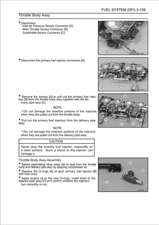FUEL SYSTEM (DFI) 3-139
Throttle Body Assy

• Disconnect:
     Inlet Air Pressure Sensor Connector [A]
     Main Throttle Sensor Connector [B]
     Subthrottle Sensor Connector [C]




• Disconnect the primary fuel injector connectors [A].




• Remove the screws [A] to assy out the primary fuel injec-
tors [B] from the throttle body
                                pull
                                     together with the de-
    livery pipe assy [C].
                              NOTE
    ○Do not damage the insertion portions of the injectors
    when they are pulled out from the throttle body.

• Pull out the primary fuel injectors from the delivery pipe
assy.
                              NOTE
    ○Do not damage the insertion portions of the injectors
    when they are pulled out from the delivery pipe assy.

                            CAUTION
    Never drop the primary fuel injector, especially on
    a hard surface. Such a shock to the injector can
    damage it.

Throttle Body Assy Assembly
•  Before assembling, blow away dirt or dust from the throttle
body and delivery pipe assy by applying compressed air.
•  Replace the O-rings [A] of each primary fuel injector [B]
with new ones.
•  Apply engine oil to the new O-rings, insert them to the
delivery pipe assy [C] and confirm whether the injectors
  turn smoothly or not.
 