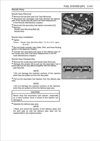 FUEL SYSTEM (DFI) 3-141
Nozzle Assy

Nozzle Assy Removal
• Remove the fuel tank (see Fuel Tank Removal).
•  Disconnect the secondary fuel hose [A] from the delivery
pipe of the nozzle assy [B] (see Fuel Hose Replacement
  in the Periodic Maintenance chapter).
• Disconnect the secondary fuel injector connectors [C].
• Remove:
    Nozzle Assy Mounting Bolts [D]
    Nozzle Assy


Nozzle Assy Installation
•Tighten:
    Torque - Nozzle Assy Mounting Bolts: 7.0 N·m (0.71 kgf·m,
               62 in·lb)
• Run thethe Appendix chapter). Wire, and Hose Routing
section in
           leads correctly (see Cable,

• Connectassy secondaryHosehose to the delivery Pe- of
the nozzle
            the
                (see Fuel
                             fuel
                                  Replacement in the
                                                     pipe

    riodic Maintenance chapter).
Nozzle Assy Disassembly
• Remove the nozzle assy (see Nozzle Assy Removal).
•  Remove the screws [A] to pull out the secondary fuel in-
jectors [B] from the stay plate [C] together with the delivery
  pipe assy [D].
                             NOTE
    ○Do  not damage the insertion portions of the injectors
    when they are pulled out from the stay plate.

• Pull out the secondary fuel injectors from the delivery pipe
assy.
                             NOTE
    ○Do not damage the insertion portions of the injectors
    when they are pulled out from the delivery pipe assy.

                          CAUTION
    Never drop the secondary fuel injector, especially
    on a hard surface. Such a shock to the injector can
    damage it.

• Separate the delivery pipe assy.
                             NOTE
    ○Mark and record the location of the delivery pipes and
    the joint pipe so that the delivery pipe assy can be
    reassembled in the original position.
 