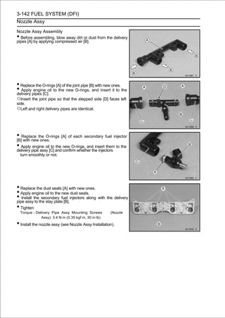 3-142 FUEL SYSTEM (DFI)
Nozzle Assy

Nozzle Assy Assembly
• Before assembling, blow away dirt or dust from the delivery
pipes [A] by applying compressed air [B].




• Replace the O-rings [A] of the joint pipe [B] with new ones.
• Apply pipes [C]. to the new O-rings, and insert it to the
delivery
         engine oil

○Insert the joint pipe so that the stepped side [D] faces left
side.
○Left and right delivery pipes are identical.



• Replace the O-rings [A] of each secondary fuel injector
[B] with new ones.
• Apply pipe assy [C] and new O-rings, and insert them to the
delivery
         engine oil to the
                           confirm whether the injectors
    turn smoothly or not.




• Replace the dust seals [A] with new ones.
• Apply engine oil to the new dust seals.
• Install thethe stay platefuel injectors along with the delivery
pipe assy to
              secondary
                             [B].
• Tighten:
    Torque - Delivery Pipe Assy Mounting Screws         (Nozzle
                Assy): 3.4 N·m (0.35 kgf·m, 30 in·lb)

• Install the nozzle assy (see Nozzle Assy Installation).
 