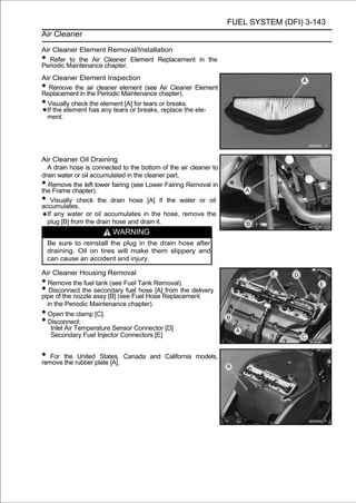 FUEL SYSTEM (DFI) 3-143
Air Cleaner

Air Cleaner Element Removal/Installation
•  Refer to the Air Cleaner Element Replacement in the
Periodic Maintenance chapter.
Air Cleaner Element Inspection
•  Remove the air cleaner element (see Air Cleaner Element
Replacement in the Periodic Maintenance chapter).
• Visually check the element [A] for tears or breaks.
  If the element has any tears or breaks, replace the ele-
  ment.




Air Cleaner Oil Draining
  A drain hose is connected to the bottom of the air cleaner to
drain water or oil accumulated in the cleaner part.
• Remove the left lower fairing (see Lower Fairing Removal in
the Frame chapter).
•   Visually check the drain hose [A] if the water or oil
accumulates.
  If any water or oil accumulates in the hose, remove the
  plug [B] from the drain hose and drain it.
                         WARNING
    Be sure to reinstall the plug in the drain hose after
    draining. Oil on tires will make them slippery and
    can cause an accident and injury.

Air Cleaner Housing Removal
• Remove the fuel tank (see Fuel Tank Removal).
•  Disconnect the secondary fuel hose [A] from the delivery
pipe of the nozzle assy [B] (see Fuel Hose Replacement
  in the Periodic Maintenance chapter).
• Open the clamp [C].
• Disconnect:
    Inlet Air Temperature Sensor Connector [D]
    Secondary Fuel Injector Connectors [E]


• For the rubber plate [A].
remove the
           United States,     Canada and California models,
 