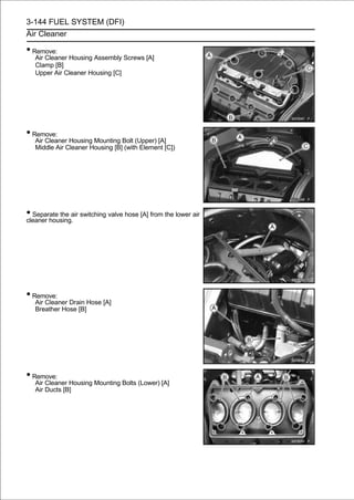 3-144 FUEL SYSTEM (DFI)
Air Cleaner

• Remove:
   Air Cleaner Housing Assembly Screws [A]
   Clamp [B]
   Upper Air Cleaner Housing [C]




• Remove:
   Air Cleaner Housing Mounting Bolt (Upper) [A]
   Middle Air Cleaner Housing [B] (with Element [C])




• Separate the air switching valve hose [A] from the lower air
cleaner housing.




• Remove:
   Air Cleaner Drain Hose [A]
   Breather Hose [B]




• Remove:
   Air Cleaner Housing Mounting Bolts (Lower) [A]
   Air Ducts [B]
 