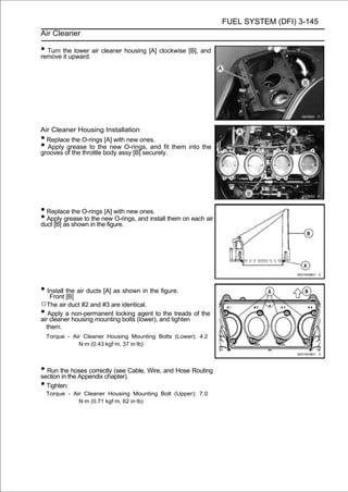 FUEL SYSTEM (DFI) 3-145
Air Cleaner

• Turn the lower air cleaner housing [A] clockwise [B], and
remove it upward.




Air Cleaner Housing Installation
• Replace the O-rings [A] with new ones.
• Apply grease to the new O-rings, and fit them into the
grooves of the throttle body assy [B] securely.




• Replace the O-rings [A] with new ones.
• Apply as shown in the figure. and install them on each air
duct [B]
         grease to the new O-rings,




• Install the air ducts [A] as shown in the figure.
   Front [B]
○The air duct #2 and #3 are identical.
• Apply a non-permanent locking (lower),toand tighten of the
air cleaner housing mounting bolts
                                   agent   the treads

    them.
    Torque - Air Cleaner Housing Mounting Bolts (Lower): 4.2
               N·m (0.43 kgf·m, 37 in·lb)



• Run thethe Appendix chapter).Cable, Wire, and Hose Routing
section in
           hoses correctly (see

• Tighten:
    Torque - Air Cleaner Housing Mounting Bolt (Upper): 7.0
               N·m (0.71 kgf·m, 62 in·lb)
 
