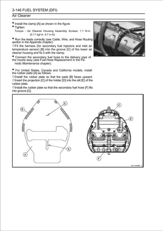 3-146 FUEL SYSTEM (DFI)
Air Cleaner

• Install the clamp [A] as shown in the figure.
• Tighten:
    Torque - Air Cleaner Housing Assembly Screws: 1.1 N·m
               (0.11 kgf·m, 9.7 in·lb)
• Run thethe Appendix chapter). Wire, and Hose Routing
section in
           leads correctly (see Cable,

○Fit the harness (for secondary fuel injectors and inlet air
temperature sensor) [B] into the groove [C] of the lower air
cleaner housing and fix it with the clamp.
•  Connect the secondary fuel hose to the delivery pipe of
the nozzle assy (see Fuel Hose Replacement in the Pe-
  riodic Maintenance chapter).

• For United States, Canada and California models, install
the rubber plate [A] as follows.
○Install the rubber plate so that the pads [B] faces upward.
○Insert the projection [C] of the holder [D] into the slit [E] of the
rubber plate.
○Install the rubber plate so that the secondary fuel hose [F] fits
into groove [G].
 