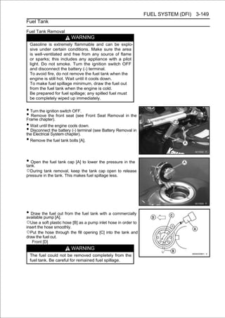 FUEL SYSTEM (DFI) 3-149
Fuel Tank

Fuel Tank Removal
                         WARNING
  Gasoline is extremely flammable and can be explo-
  sive under certain conditions. Make sure the area
  is well-ventilated and free from any source of flame
  or sparks; this includes any appliance with a pilot
  light. Do not smoke. Turn the ignition switch OFF
  and disconnect the battery (-) terminal.
  To avoid fire, do not remove the fuel tank when the
  engine is still hot. Wait until it cools down.
  To make fuel spillage minimum, draw the fuel out
  from the fuel tank when the engine is cold.
  Be prepared for fuel spillage; any spilled fuel must
  be completely wiped up immediately.


• Turn the ignition switch OFF.
• Remove the front seat (see Front Seat Removal in the
Frame chapter).
• Wait until the engine cools down.
• DisconnectSystem chapter).
the Electrical
               the battery (-) terminal (see Battery Removal in

• Remove the fuel tank bolts [A].

• Open the fuel tank cap [A] to lower the pressure in the
tank.
○During tank removal, keep the tank cap open to release
pressure in the tank. This makes fuel spillage less.




• Draw the fuel[A]. from the fuel tank with a commercially
available pump
                 out

○Use a soft plastic hose [B] as a pump inlet hose in order to
insert the hose smoothly.
○Put the hose through the fill opening [C] into the tank and
draw the fuel out.
   Front [D]
                         WARNING
  The fuel could not be removed completely from the
  fuel tank. Be careful for remained fuel spillage.
 