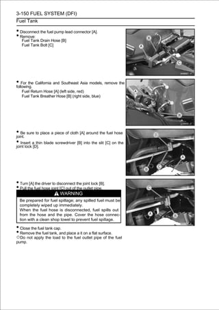 3-150 FUEL SYSTEM (DFI)
Fuel Tank

• Disconnect the fuel pump lead connector [A].
• Remove:
   Fuel Tank Drain Hose [B]
   Fuel Tank Bolt [C]




• For the California and Southeast Asia models, remove the
following.
   Fuel Return Hose [A] (left side, red)
   Fuel Tank Breather Hose [B] (right side, blue)




• Be sure to place a piece of cloth [A] around the fuel hose
joint.
• Insert a[D]. blade screwdriver [B] into the slit [C] on the
joint lock
            thin




• Turn [A] the driver to disconnect the joint lock [B].
• Pull the fuel hose joint [C] out of the outlet pipe.
                           WARNING
  Be prepared for fuel spillage; any spilled fuel must be
  completely wiped up immediately.
  When the fuel hose is disconnected, fuel spills out
  from the hose and the pipe. Cover the hose connec-
  tion with a clean shop towel to prevent fuel spillage.

• Close the fuel tank cap.
• Remove the fuel tank, and place a it on a flat surface.
○Do not apply the load to the fuel outlet pipe of the fuel
pump.
 
