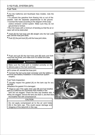 3-152 FUEL SYSTEM (DFI)
Fuel Tank

• For the California and Southeast Asia models, note the
following.
○To prevent the gasoline from flowing into or out of the
canister, hold the separator perpendicular to the ground.
○Connect the hoses according to the diagram of the evap-
  orative emission control system. Make sure they do not
  get pinched or kinked.
○Run the hoses with a minimum of bending so that the air or
vapor will not be obstructed.

• Insert [A] the fuel hose joint [B] straight onto the fuel outlet
pipe until the hose joint clicks.
• Push [C] the joint lock [D] until the hose joint clicks.




• Push and pull [A] and makehose itjointlocked and and forth
more than two times,
                     the fuel
                              sure is
                                          [B] back
                                                   does
    not come off.
                          WARNING
    Make sure the hose joint is installed correctly on the
    delivery pipe or the fuel could leak.
  If it comes off, reinstall the hose joint.
•  Connect the fuel pump lead connector and the battery (-)
terminal (see Battery Installation in the Electrical System
  chapter).

Fuel Tank Inspection
•  Visually inspect the gasket [A] on the tank cap for any
damage.
  Replace the gasket if it is damaged.
•  Check to see if the water drain pipe [B] and fuel breather
pipe [C] (California and Southeast Asia models) in the
  tank are not clogged. Check the tank cap breather also. If
  they are clogged, remove the tank and drain it, and then blow
  the breather free with compressed air.
                         CAUTION
    Do not apply compressed air to the air vent holes
    [D] in the tank cap. This could cause damage and
    clogging of the labyrinth in the cap.
 