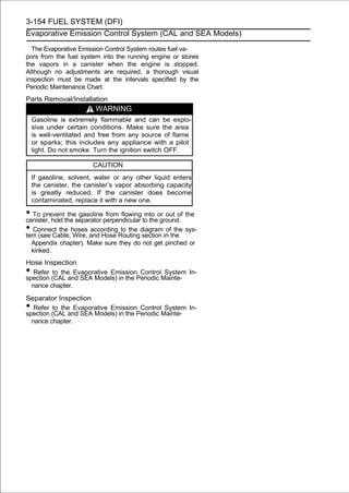3-154 FUEL SYSTEM (DFI)
Evaporative Emission Control System (CAL and SEA Models)

  The Evaporative Emission Control System routes fuel va-
pors from the fuel system into the running engine or stores
the vapors in a canister when the engine is stopped.
Although no adjustments are required, a thorough visual
inspection must be made at the intervals specified by the
Periodic Maintenance Chart.
Parts Removal/Installation
                         WARNING
    Gasoline is extremely flammable and can be explo-
    sive under certain conditions. Make sure the area
    is well-ventilated and free from any source of flame
    or sparks; this includes any appliance with a pilot
    light. Do not smoke. Turn the ignition switch OFF.

                        CAUTION
    If gasoline, solvent, water or any other liquid enters
    the canister, the canister’s vapor absorbing capacity
    is greatly reduced. If the canister does become
    contaminated, replace it with a new one.

• To preventthe separator perpendicular to theor out of the
canister, hold
               the gasoline from flowing into
                                               ground.
• Connect the hoses and Hose Routingdiagram in the sys-
tem (see Cable, Wire,
                      according to the
                                        section
                                                 of the

    Appendix chapter). Make sure they do not get pinched or
    kinked.
Hose Inspection
•  Refer to the Evaporative Emission Control System In-
spection (CAL and SEA Models) in the Periodic Mainte-
  nance chapter.

Separator Inspection
•  Refer to the Evaporative Emission Control System In-
spection (CAL and SEA Models) in the Periodic Mainte-
  nance chapter.
 