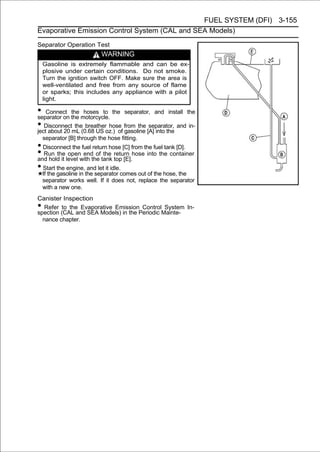 FUEL SYSTEM (DFI) 3-155
Evaporative Emission Control System (CAL and SEA Models)

Separator Operation Test
                            WARNING
    Gasoline is extremely flammable and can be ex-
    plosive under certain conditions. Do not smoke.
    Turn the ignition switch OFF. Make sure the area is
    well-ventilated and free from any source of flame
    or sparks; this includes any appliance with a pilot
    light.

• Connect the motorcycle. the separator, and install the
separator on
              the hoses to

• DisconnectmL (0.68 US oz.) of from the [A] into the and in-
ject about 20
                the breather hose
                                  gasoline
                                           separator,

    separator [B] through the hose fitting.
• Disconnect the fuel return hose [C] from the fuel tank [D].
• Run the level with the tank return hose into the container
and hold it
            open end of the
                                 top [E].
• Start the engine, and let it idle.
    If the gasoline in the separator comes out of the hose, the
    separator works well. If it does not, replace the separator
    with a new one.
Canister Inspection
•  Refer to the Evaporative Emission Control System In-
spection (CAL and SEA Models) in the Periodic Mainte-
  nance chapter.
 