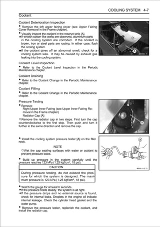 COOLING SYSTEM 4-7
Coolant

Coolant Deterioration Inspection
• Remove the left upper fairing cover (see Upper Fairing
Cover Removal in the Frame chapter).
•Visually inspect the coolant in the reserve tank [A].
 If whitish cotton-like wafts are observed, aluminum parts
 in the cooling system are corroded. If the coolant is
 brown, iron or steel parts are rusting. In either case, flush
 the cooling system.
 If the coolant gives off an abnormal smell, check for a
 cooling system leak. It may be caused by exhaust gas
 leaking into the cooling system.
Coolant Level Inspection
• Refer to the Coolant Level Inspection in the Periodic
Maintenance chapter.
Coolant Draining
• Refer to the Coolant Change in the Periodic Maintenance
chapter.
Coolant Filling
• Refer to the Coolant Change in the Periodic Maintenance
chapter.
Pressure Testing
• Remove:
    Right Upper Inner Fairing (see Upper Inner Fairing Re-
    moval in the Frame chapter)
    Radiator Cap [A]
○Remove the radiator cap in two steps. First turn the cap
counterclockwise to the first stop. Then push and turn it
further in the same direction and remove the cap.



• Install the cooling system pressure tester [A] on the filler
neck.
                            NOTE
    ○Wet the cap sealing surfaces with water or coolant to
    prevent pressure leaks.

• Build reaches 123 kPa (1.25 kgf/cm², 18 psi).
pressure
         up pressure in the system carefully         until the

                        CAUTION
    During pressure testing, do not exceed the pres-
    sure for which the system is designed. The maxi-
    mum pressure is 123 kPa (1.25 kgf/cm², 18 psi).

• Watch the gauge for at least 6 seconds.
  If the pressure holds steady, the system is all right.
  If the pressure drops and no external source is found,
  check for internal leaks. Droplets in the engine oil indicate
  internal leakage. Check the cylinder head gasket and the
  water pump.
•  Remove the pressure tester, replenish the coolant, and
install the radiator cap.
 