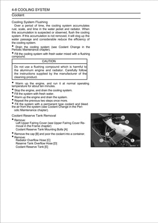 4-8 COOLING SYSTEM
Coolant

Cooling System Flushing
  Over a period of time, the cooling system accumulates
rust, scale, and lime in the water jacket and radiator. When
this accumulation is suspected or observed, flush the cooling
system. If this accumulation is not removed, it will clog up the
water passage and considerable reduce the efficiency of
the cooling system.
•   Drain the cooling system (see Coolant Change in the
Periodic Maintenance chapter).
•  Fill the cooling system with fresh water mixed with a flushing
compound.
                         CAUTION
    Do not use a flushing compound which is harmful to
    the aluminum engine and radiator. Carefully follow
    the instructions supplied by the manufacturer of the
    cleaning product.

• Warm upfor about ten minutes. it at normal operating
temperature
                the engine, and run

• Stop the engine, and drain the cooling system.
• Fill the system with fresh water.
• Warm up the engine and drain the system.
• Repeat the previous two steps once more.
• Fill the system with a(see Coolant type coolant and bleed
the air from the system
                           permanent
                                      Change in the Peri-
    odic Maintenance chapter).
Coolant Reserve Tank Removal
•Remove:
  Left Upper Fairing Cover (see Upper Fairing Cover Re-
  moval in the Frame chapter)
  Coolant Reserve Tank Mounting Bolts [A]
•Remove the cap [B] and poor the coolant into a container.
•Remove:
  Radiator Overflow Hose [C]
  Reserve Tank Overflow Hose [D]
  Coolant Reserve Tank [E]
 