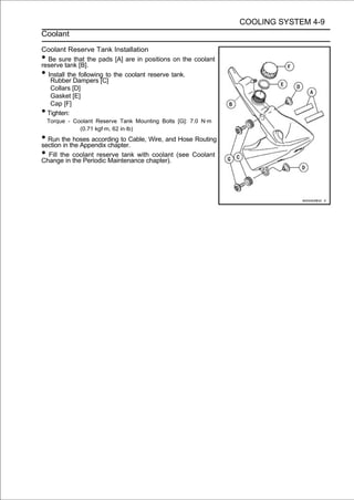 COOLING SYSTEM 4-9
Coolant

Coolant Reserve Tank Installation
• Be sure that the pads [A] are in positions on the coolant
reserve tank [B].
• Install the following to the coolant reserve tank.
   Rubber Dampers [C]
   Collars [D]
   Gasket [E]
   Cap [F]
• Tighten:
    Torque - Coolant Reserve Tank Mounting Bolts [G]: 7.0 N·m
               (0.71 kgf·m, 62 in·lb)
• Run thethe Appendix chapter.Cable, Wire, and Hose Routing
section in
           hoses according to

• Fill the the Periodic Maintenance chapter). (see Coolant
Change in
           coolant reserve tank with coolant
 