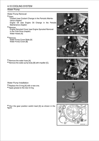 4-10 COOLING SYSTEM
Water Pump

Water Pump Removal
•Drain:
  Coolant (see Coolant Change in the Periodic Mainte-
  nance chapter)
  Engine Oil (see Engine Oil Change in the Periodic
  Maintenance chapter)
•Remove:
  Engine Sprocket Cover (see Engine Sprocket Removal
  in the Final Drive chapter)
  Water Hoses [A]

• Remove:
    Water Pump Cover Bolts [A]
    Water Pump Cover [B]




• Remove the water hose [A].
• Remove the water pump body [B] with impeller [C].




Water Pump Installation
•Replace the O-ring [A] with a new one.
•Apply grease to the new O-ring.




• Run the gear position switch lead [A] as shown in the
figure.
 