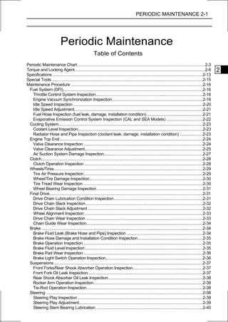 PERIODIC MAINTENANCE 2-1




                          Periodic Maintenance
                                                     Table of Contents
Periodic Maintenance Chart ...........................................................................................................2-3
Torque and Locking Agent..............................................................................................................2-6             2
Specifications ..............................................................................................................................2-13
Special Tools ...............................................................................................................................2-15
Maintenance Procedure ...............................................................................................................2-16
 Fuel System (DFI)......................................................................................................................2-16
   Throttle Control System Inspection..........................................................................................2-16
   Engine Vacuum Synchronization Inspection.............................................................................2-16
   Idle Speed Inspection .............................................................................................................2-20
   Idle Speed Adjustment............................................................................................................2-21
   Fuel Hose Inspection (fuel leak, damage, installation condition)................................................2-21
   Evaporative Emission Control System Inspection (CAL and SEA Models) ..............................2-22
 Cooling System..........................................................................................................................2-23
   Coolant Level Inspection.........................................................................................................2-23
   Radiator Hose and Pipe Inspection (coolant leak, damage, installation condition) ...................2-23
 Engine Top End ........................................................................................................................2-24
   Valve Clearance Inspection ....................................................................................................2-24
   Valve Clearance Adjustment....................................................................................................2-25
   Air Suction System Damage Inspection...................................................................................2-27
 Clutch........................................................................................................................................2-28
   Clutch Operation Inspection ....................................................................................................2-28
 Wheels/Tires..............................................................................................................................2-29
   Tire Air Pressure Inspection.....................................................................................................2-29
   Wheel/Tire Damage Inspection................................................................................................2-30
   Tire Tread Wear Inspection ....................................................................................................2-30
   Wheel Bearing Damage Inspection .........................................................................................2-31
 Final Drive.................................................................................................................................2-31
   Drive Chain Lubrication Condition Inspection...........................................................................2-31
   Drive Chain Slack Inspection...................................................................................................2-32
   Drive Chain Slack Adjustment .................................................................................................2-32
   Wheel Alignment Inspection ...................................................................................................2-33
   Drive Chain Wear Inspection ..................................................................................................2-33
   Chain Guide Wear Inspection..................................................................................................2-34
 Brake ........................................................................................................................................2-34
   Brake Fluid Leak (Brake Hose and Pipe) Inspection ................................................................2-34
   Brake Hose Damage and Installation Condition Inspection.......................................................2-35
   Brake Operation Inspection ....................................................................................................2-35
   Brake Fluid Level Inspection....................................................................................................2-35
   Brake Pad Wear Inspection ....................................................................................................2-36
   Brake Light Switch Operation Inspection..................................................................................2-36
 Suspensions .............................................................................................................................2-37
   Front Forks/Rear Shock Absorber Operation Inspection...........................................................2-37
   Front Fork Oil Leak Inspection.................................................................................................2-37
   Rear Shock Absorber Oil Leak Inspection................................................................................2-38
   Rocker Arm Operation Inspection............................................................................................2-38
   Tie-Rod Operation Inspection..................................................................................................2-38
 Steering ....................................................................................................................................2-38
   Steering Play Inspection .........................................................................................................2-38
   Steering Play Adjustment........................................................................................................2-39
   Steering Stem Bearing Lubrication ..........................................................................................2-40
 