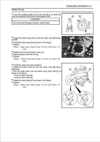 COOLING SYSTEM 4-11
Water Pump

• Turn the impeller[B] of the oil pump gear shaft. its shaft fits
onto the projection
                     shaft so that the slot [A] in

                         CAUTION
  Do not pinch the gear position switch lead.




• Install the water hose [A] so that the white mark [B] faces
outside.
• Install the hose clamp [C] as shown in the figure.
• Tighten:
  Torque - Water Hose Clamp Screw: 2.0 N·m (0.20 kgf·m, 18
             in·lb)

• Replace the O-ring [D] with a new one.
• Apply grease to the new O-ring.
• Tighten:
  Torque - Water Pump Cover Bolts: 10 N·m (1.0 kgf·m, 89
            in·lb)

• Install the water hose [A] as follows.
○Install the water hose so that the white mark [B] faces
backward.
○Run the water hose over the water pump cover bolt [C] as
shown in the figure.
   Limit of Upper Side [D]
   Limit of Lower Side [E]
• Install the hose clamp [F] as shown in the figure.
• Tighten:
  Torque - Water Hose Clamp Screw: 2.0 N·m (0.20 kgf·m, 18
             in·lb)
 