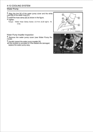 4-12 COOLING SYSTEM
Water Pump

• Align thethe waterof the [C]. pump cover and the white
mark [B] of
              line [A]
                       hose
                             water

• Install the hose clamp [D] as shown in the figure.
• Tighten:
    Torque - Water Hose Clamp Screw: 2.0 N·m (0.20 kgf·m, 18
               in·lb)




Water Pump Impeller Inspection
• Remove the water pump cover (see Water Pump Re-
moval).
•Visually inspect the water pump impeller [A].
 If the surface is corroded or if the blades are damaged,
 replace the water pump assy.
 