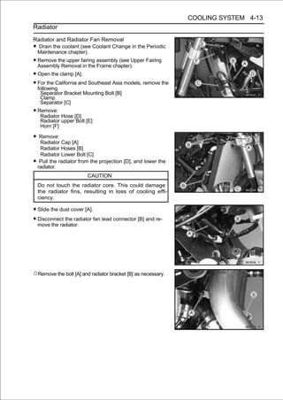COOLING SYSTEM 4-13
Radiator

Radiator and Radiator Fan Removal
• Drain the coolant (see Coolant Change in the Periodic
 Maintenance chapter).
• Remove the upper fairing assembly (see Upper Fairing
  Assembly Removal in the Frame chapter).
• Open the clamp [A].
• For the California and Southeast Asia models, remove the
  following.
     Separator Bracket Mounting Bolt [B]
     Clamp
     Separator [C]
• Remove: Hose [D]
   Radiator
     Radiator upper Bolt [E]
     Horn [F]

• Remove: Cap [A]
  Radiator
     Radiator Hoses [B]
     Radiator Lower Bolt [C]
•    Pull the radiator from the projection [D], and lower the
    radiator.
                          CAUTION
    Do not touch the radiator core. This could damage
    the radiator fins, resulting in loss of cooling effi-
    ciency.

• Slide the dust cover [A].
• Disconnect the radiator fan lead connector [B] and re-
  move the radiator.




○Remove the bolt [A] and radiator bracket [B] as necessary.
 