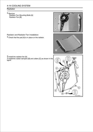 4-14 COOLING SYSTEM
Radiator

• Remove:
    Radiator Fan Mounting Bolts [A]
    Radiator Fan [B]




Radiator and Radiator Fan Installation
•Check that the pad [A] is in place on the radiator.




• Install the radiator fan [A].
• Install the rubber dampers [B] and collars [C] as shown in the
figure.
 