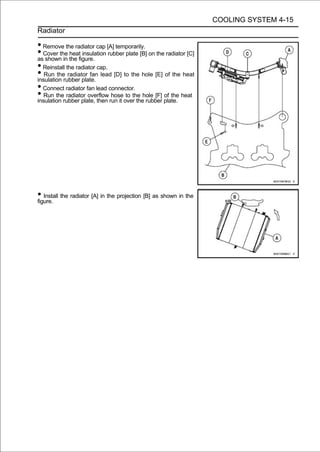 COOLING SYSTEM 4-15
Radiator

• Remove the radiator cap [A] temporarily.
• Cover the the figure. rubber plate [B] on the radiator [C]
as shown in
              heat insulation

• Reinstall the radiator cap.
• Run therubber plate. lead [D] to the hole [E] of the heat
insulation
             radiator fan

• Connect radiator fan lead connector.
• Run therubber plate, then run it over thehole [F] plate. heat
insulation
            radiator overflow hose to the
                                            rubber
                                                    of the




• Install the radiator [A] in the projection [B] as shown in the
figure.
 