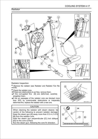 COOLING SYSTEM 4-17
Radiator




Radiator Inspection
• Remove the radiator (see Radiator and Radiator Fan Re-
moval).
•Check the radiator core.
 If there are obstructions to air flow, remove them.
 If the corrugated fins [A] are deformed, carefully
 straighten them.
 If the air passages of the radiator core are blocked more
 than 20% by unremovable obstructions or irreparably
 deformed fins, replace the radiator with a new one.

                       CAUTION
    When cleaning the radiator with steam cleaner, be
    careful of the following to prevent radiator damage:
    Keep the steam gun [A] away more than 0.5 m (1.6 ft)
    [B] from the radiator core.
    Hold the steam gun perpendicular [C] (not oblique
    [D]) to the core surface.
    Run the steam gun, following the core fin direction.
 