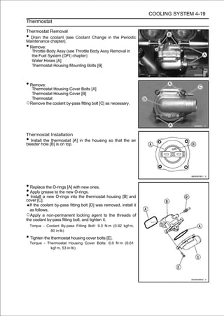 COOLING SYSTEM 4-19
Thermostat

Thermostat Removal
• Drain the coolant (see Coolant Change in the Periodic
Maintenance chapter).
•Remove:
  Throttle Body Assy (see Throttle Body Assy Removal in
  the Fuel System (DFI) chapter)
  Water Hoses [A]
  Thermostat Housing Mounting Bolts [B]



• Remove:
  Thermostat Housing Cover Bolts [A]
  Thermostat Housing Cover [B]
  Thermostat
○Remove the coolant by-pass fitting bolt [C] as necessary.



Thermostat Installation
•  Install the thermostat [A] in the housing so that the air
bleeder hole [B] is on top.




• Replace the O-rings [A] with new ones.
• Apply grease to the new O-rings.
• Install a new O-rings into the thermostat housing [B] and
cover [C].
  If the coolant by-pass fitting bolt [D] was removed, install it
  as follows.
○Apply a non-permanent locking agent to the threads of
the coolant by-pass fitting bolt, and tighten it.
    Torque - Coolant By-pass Fitting Bolt: 9.0 N·m (0.92 kgf·m,
               80 in·lb)

• Tighten the thermostat housing cover bolts [E].
    Torque - Thermostat Housing Cover Bolts: 6.0 N·m (0.61
               kgf·m, 53 in·lb)
 