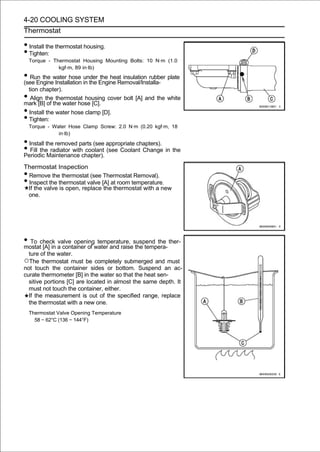 4-20 COOLING SYSTEM
Thermostat

• Install the thermostat housing.
• Tighten:
    Torque - Thermostat Housing Mounting Bolts: 10 N·m (1.0
               kgf·m, 89 in·lb)
• Run the water hose in the Engine Removal/Installa- plate
(see Engine Installation
                         under the heat insulation rubber

 tion chapter).
• Align the thermostat housing cover bolt [A] and the white
mark [B] of the water hose [C].
• Install the water hose clamp [D].
• Tighten:
    Torque - Water Hose Clamp Screw: 2.0 N·m (0.20 kgf·m, 18
               in·lb)

• Install the removed parts (see appropriate chapters).
• Fill theMaintenance chapter). (see Coolant Change in the
Periodic
            radiator with coolant

Thermostat Inspection
•Remove the thermostat (see Thermostat Removal).
•Inspect the thermostat valve [A] at room temperature.
 If the valve is open, replace the thermostat with a new
 one.




• To check a container of water and raisesuspend the ther-
mostat [A] in
              valve opening temperature,
                                          the tempera-
  ture of the water.
○The thermostat must be completely submerged and must
not touch the container sides or bottom. Suspend an ac-
curate thermometer [B] in the water so that the heat sen-
  sitive portions [C] are located in almost the same depth. It
  must not touch the container, either.
  If the measurement is out of the specified range, replace
  the thermostat with a new one.
    Thermostat Valve Opening Temperature
      58 ∼ 62°C (136 ∼ 144°F)
 