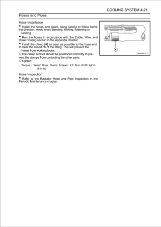 COOLING SYSTEM 4-21
Hoses and Pipes

Hose Installation
•  Install the hoses and pipes, being careful to follow bend-
ing direction. Avoid sharp bending, kinking, flattening or
  twisting.
•  Run the hoses in accordance with the Cable, Wire, and
Hose Routing section in the Appendix chapter.
•  Install the clamp [A] as near as possible to the hose end
to clear the raised rib of the fitting. This will prevent the
  hoses from working loose.
○The clamp screws should be positioned correctly to pre-
vent the clamps from contacting the other parts.
○Tighten:
    Torque - Water Hose Clamp Screws: 2.0 N·m (0.20 kgf·m,
              18 in·lb)

Hose Inspection
• Refer to the Radiator Hose and Pipe Inspection in the
Periodic Maintenance chapter.
 