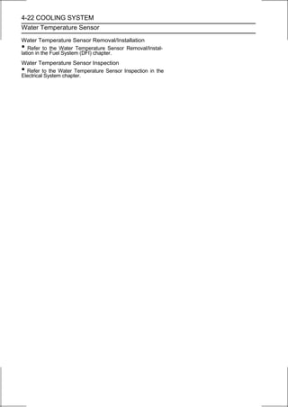 4-22 COOLING SYSTEM
Water Temperature Sensor

Water Temperature Sensor Removal/Installation
•  Refer to the Water Temperature Sensor Removal/Instal-
lation in the Fuel System (DFI) chapter.
Water Temperature Sensor Inspection
• Refer to the Water Temperature Sensor Inspection in the
Electrical System chapter.
 