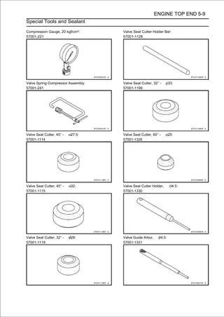 ENGINE TOP END 5-9
Special Tools and Sealant

Compression Gauge, 20 kgf/cm²:      Valve Seat Cutter Holder Bar:
57001-221                           57001-1128




Valve Spring Compressor Assembly:   Valve Seat Cutter, 32° -          33:
57001-241                           57001-1199




Valve Seat Cutter, 45° -   27.5:    Valve Seat Cutter, 60° -          25:
57001-1114                          57001-1328




Valve Seat Cutter, 45° -   32:      Valve Seat Cutter Holder,           4.5:
57001-1115                          57001-1330




Valve Seat Cutter, 32° -   28:      Valve Guide Arbor,         4.5:
57001-1119                          57001-1331
 