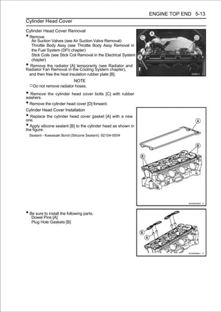 ENGINE TOP END 5-13
Cylinder Head Cover

Cylinder Head Cover Removal
•Remove:
  Air Suction Valves (see Air Suction Valve Removal)
  Throttle Body Assy (see Throttle Body Assy Removal in
  the Fuel System (DFI) chapter)
  Stick Coils (see Stick Coil Removal in the Electrical System
  chapter)
• Remove the radiator [A] temporarily (see Radiator and
Radiator Fan Removal in the Cooling System chapter),
 and then free the heat insulation rubber plate [B].
                           NOTE
    ○Do not remove radiator hoses.
• Remove the cylinder head cover bolts [C] with rubber
washers.
• Remove the cylinder head cover [D] forward.
Cylinder Head Cover Installation
• Replace the cylinder head cover gasket [A] with a new
one.
• Apply silicone sealant [B] to the cylinder head as shown in
the figure.
    Sealant - Kawasaki Bond (Silicone Sealant): 92104-0004




• Be sure to install the following parts.
     Dowel Pins [A]
     Plug Hole Gaskets [B]
 