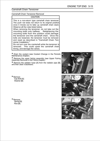 ENGINE TOP END 5-15
Camshaft Chain Tensioner

Camshaft Chain Tensioner Removal
                       CAUTION
 This is a non-return type camshaft chain tensioner.
 The push rod does not return to its original position
 once it moves out to take up camshaft chain slack.
 Observe all the rules listed below:
 When removing the tensioner, do not take out the
 mounting bolts only halfway. Retightening the
 mounting bolts from this position could damage
 the tensioner and the camshaft chain. Once the
 bolts are loosened, the tensioner must be removed
 and reset as described in "Camshaft Chain Ten-
 sioner Installation."
 Do not turn over the crankshaft while the tensioner is
 removed. This could upset the camshaft chain
 timing, and damage the valves.

• Drain the coolant (see Coolant Change in the Periodic
Maintenance chapter).
• RemoveRemoval in the Frame chapter).(see Upper Fairing
Assembly
            the upper fairing assembly

• Remove theitradiator hose [A] from the radiator pipe [B],
and then clear backward.




• Remove:
   Cap Bolt [A]
   Washer [B]




• Remove:
   Spring [A]
   Rod [B]
 