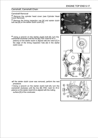 ENGINE TOP END 5-17
Camshaft, Camshaft Chain

Camshaft Removal
• Remove the cylinder head cover (see Cylinder Head
Cover Removal).
• Remove the timing inspection cap [A] and starter clutch
bolt cap [B] on the starter clutch cover [C].




• Using aclockwiseon the starter clutch mark[A], #1,4 the
crankshaft
           wrench
                   until the line [B] (TDC
                                           bolt
                                                for
                                                    turn

    pistons) on the starter clutch is aligned with the notch [C] in
    the edge of the timing inspection hole [D] in the starter
    clutch cover.




  If the starter clutch cover was removed, perform the next
  procedure.
○Using a wrench on the starter clutch bolt [A], turn the
crankshaft clockwise until the line [B] (TDC mark for #1,4
pistons) on the starter clutch [C] is aligned with the mating
  surface [D] of the crankcase.
 