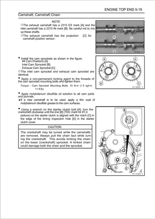 ENGINE TOP END 5-19
Camshaft, Camshaft Chain

                             NOTE
    ○The exhaust camshaft has a 2310 EX mark [A] and the
    inlet camshaft has a 2310 IN mark [B]. Be careful not to mix
    up these shafts.
    ○The exhaust camshaft has the projection [C] for
       camshaft position sensor.




• Install thePositions [A] as shown in the figure.
   #4 Cam
              cam sprockets

   Inlet Cam Sprocket [B]
   Exhaust Cam Sprocket [C]
○The inlet cam sprocket and exhaust cam sprocket are
identical.
•  Apply a non-permanent locking agent to the threads of
the cam sprocket mounting bolts and tighten them.
    Torque - Cam Sprocket Mounting Bolts: 15 N·m (1.5 kgf·m,
               11 ft·lb)

• Apply molybdenum disulfide oil solution to all cam parts
and journals.
    If a new camshaft is to be used, apply a thin coat of
    molybdenum disulfide grease to the cam surfaces.

• Using aclockwiseon the starter clutch mark[A], #1,4 the
crankshaft
           wrench
                   until the line [B] (TDC
                                           bolt
                                                for
                                                    turn

    pistons) on the starter clutch is aligned with the notch [C] in
    the edge of the timing inspection hole [D] in the starter
    clutch cover.
                           CAUTION
    The crankshaft may be turned while the camshafts
    are removed. Always pull the chain taut while turn-
    ing the crankshaft. This avoids kinking the chain
    on the lower (crankshaft) sprocket. A kinked chain
    could damage both the chain and the sprocket.
 