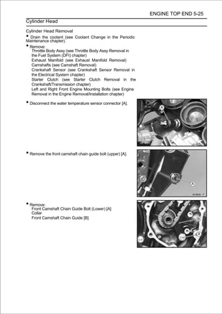 ENGINE TOP END 5-25
Cylinder Head

Cylinder Head Removal
• Drain the coolant (see Coolant Change in the Periodic
Maintenance chapter).
•Remove:
  Throttle Body Assy (see Throttle Body Assy Removal in
  the Fuel System (DFI) chapter)
  Exhaust Manifold (see Exhaust Manifold Removal)
  Camshafts (see Camshaft Removal)
  Crankshaft Sensor (see Crankshaft Sensor Removal in
  the Electrical System chapter)
  Starter Clutch (see Starter Clutch Removal in the
  Crankshaft/Transmission chapter)
  Left and Right Front Engine Mounting Bolts (see Engine
  Removal in the Engine Removal/Installation chapter)

• Disconnect the water temperature sensor connector [A].




• Remove the front camshaft chain guide bolt (upper) [A].




• Remove:
    Front Camshaft Chain Guide Bolt (Lower) [A]
    Collar
    Front Camshaft Chain Guide [B]
 