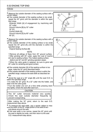 5-32 ENGINE TOP END
Valves

• Measure the outside diameter of the seating surface with a
vernier caliper.
    If the outside diameter of the seating surface is too small,
    repeat the 45° grind until the diameter is within the spec-
    ified range.
      Widened Width [A] of engagement by machining with
      45° cutter
      Ground Volume [B] by 32° cutter
      32° [C]
      Correct Width [D]
      Ground Volume [E] by 60° cutter
      60° [F]

• Measure the outside diameter of the seating surface with a
vernier caliper.
    If the outside diameter of the seating surface is too small,
    repeat the 45° grind [A] until the diameter is within the
    specified range.
      Original Seating Surface [B]
                               NOTE
    ○Remove all pittings of flaws from 45° ground surface.
    ○After grinding with 45° cutter, apply thin coat of machin-
    ist’s dye to seating surface. This makes seating surface
       distinct and 32° and 60° grinding operation easier.
    ○When the valve guide is replaced, be sure to grind with
    45° cutter for centering and good contact.
   If the outside diameter [A] of the seating surface is too
   large, make the 32° grind described below.
   If the outside diameter of the seating surface is within the
   specified range, measure the seat width as described be-
   low.
•   Grind the seat at a 32° angle [B] until the seat O.D. is
within the specified range.
○To make the 32° grind, fit a 32° cutter into the holder, and
slide it into the valve guide.
○Turn the holder one turn at a time while pressing down
very lightly. Check the seat after each turn.
                          CAUTION
    The 32° cutter removes material very quickly.
    Check the seat outside diameter frequently to
    prevent overgrinding.

○After   making the 32° grind, return to the seat O.D.
measurement step above.
•  To measure the seat width, use a vernier caliper to mea-
sure the width of the 45° angle portion of the seat at sev-
  eral places around the seat.
  If the seat width is too narrow, repeat the 45° grind until
  the seat is slightly too wide, and then return to the seat
  O.D. measurement step above.
 