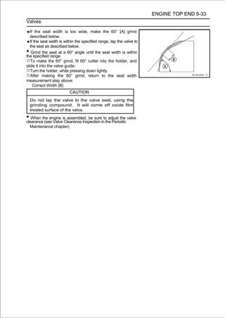ENGINE TOP END 5-33
Valves

   If the seat width is too wide, make the 60° [A] grind
   described below.
   If the seat width is within the specified range, lap the valve to
   the seat as described below.
•   Grind the seat at a 60° angle until the seat width is within
the specified range.
○To make the 60° grind, fit 60° cutter into the holder, and
slide it into the valve guide.
○Turn the holder, while pressing down lightly.
○After making the 60° grind, return to the seat width
measurement step above.
     Correct Width [B]
                          CAUTION
    Do not lap the valve to the valve seat, using the
    grinding compound. It will come off oxide film
    treated surface of the valve.
• When the engine is assembled, be sureintothe Periodic valve
clearance (see Valve Clearance Inspection
                                             adjust the

    Maintenance chapter).
 