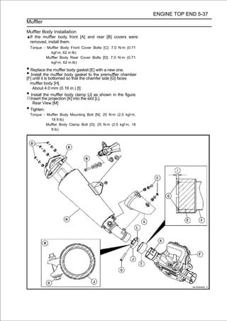 ENGINE TOP END 5-37
Muffler

Muffler Body Installation
 If the muffler body front [A] and rear [B] covers were
 removed, install them.
  Torque - Muffler Body Front Cover Bolts [C]: 7.0 N·m (0.71
             kgf·m, 62 in·lb)
          Muffler Body Rear Cover Bolts [D]: 7.0 N·m (0.71
             kgf·m, 62 in·lb)

• Replace the muffler body gasket [E] with a new one.
• Installitthebottomedbody gasketchamferpremuffler chamber
[F] until is
               muffler
                       so that the
                                   to the
                                          side [G] faces
  muffler body [H].
   About 4.0 mm (0.16 in.) [I]
• Insert the projectionbodyinto the slotas shown in the figure.
○
  Install the muffler
                        [K]
                             clamp [J]
                                         [L].
   Rear View [M]
• Tighten:
  Torque - Muffler Body Mounting Bolt [N]: 25 N·m (2.5 kgf·m,
             18 ft·lb)
           Muffler Body Clamp Bolt [O]: 25 N·m (2.5 kgf·m, 18
             ft·lb)
 