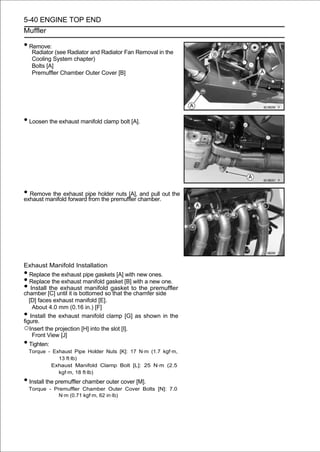 5-40 ENGINE TOP END
Muffler

• Remove:
     Radiator (see Radiator and Radiator Fan Removal in the
     Cooling System chapter)
     Bolts [A]
     Premuffler Chamber Outer Cover [B]




• Loosen the exhaust manifold clamp bolt [A].




• Remove the exhaust pipe holder nuts [A],chamber. out the
exhaust manifold forward from the premuffler
                                             and pull




Exhaust Manifold Installation
•  Replace the exhaust pipe gaskets [A] with new ones.
•  Replace the exhaust manifold gasket [B] with a new one.
•   Install the exhaust manifold gasket to the premuffler
chamber [C] until it is bottomed so that the chamfer side
   [D] faces exhaust manifold [E].
     About 4.0 mm (0.16 in.) [F]
•   Install the exhaust manifold clamp [G] as shown in the
figure.
○Insert the projection [H] into the slot [I].
     Front View [J]
•  Tighten:
    Torque - Exhaust Pipe Holder Nuts [K]: 17 N·m (1.7 kgf·m,
               13 ft·lb)
            Exhaust Manifold Clamp Bolt [L]: 25 N·m (2.5
               kgf·m, 18 ft·lb)
• Install the premuffler chamber outer cover [M].
    Torque - Premuffler Chamber Outer Cover Bolts [N]: 7.0
               N·m (0.71 kgf·m, 62 in·lb)
 