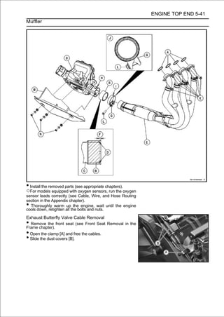 ENGINE TOP END 5-41
Muffler




• Install the removed parts (see appropriate chapters).
○For models equipped with oxygen sensors, run the oxygen
sensor leads correctly (see Cable, Wire, and Hose Routing
section in the Appendix chapter).
• Thoroughly warm up the engine, wait until the engine
cools down, retighten all the bolts and nuts.
Exhaust Butterfly Valve Cable Removal
• Remove the front seat (see Front Seat Removal in the
Frame chapter).
• Open the clamp [A] and free the cables.
• Slide the dust covers [B].
 