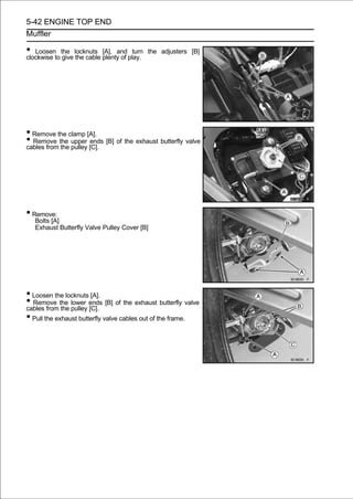 5-42 ENGINE TOP END
Muffler

• Loosento the locknuts plenty of play.
clockwise give the cable
                         [A], and turn    the adjusters [B]




• Remove the clamp [A].
• Remove the upper [C]. [B] of the exhaust butterfly valve
cables from the pulley
                       ends




• Remove:
   Bolts [A]
   Exhaust Butterfly Valve Pulley Cover [B]




• Loosen the locknuts [A].
• Remove the lower ends [B] of the exhaust butterfly valve
cables from the pulley [C].
• Pull the exhaust butterfly valve cables out of the frame.
 