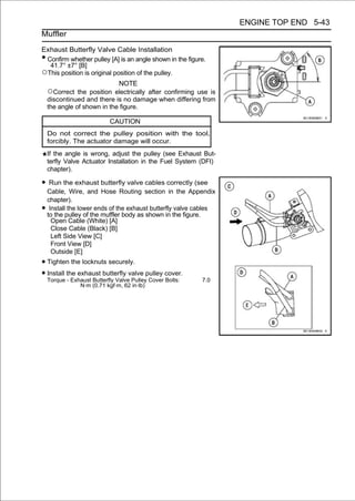 ENGINE TOP END 5-43
Muffler

Exhaust Butterfly Valve Cable Installation
•Confirm whether pulley [A] is an angle shown in the figure.
  41.7° ±7° [B]
○This position is original position of the pulley.
                             NOTE
    ○Correct   the position electrically after confirming use is
    discontinued and there is no damage when differing from
    the angle of shown in the figure.

                           CAUTION
    Do not correct the pulley position with the tool,
    forcibly. The actuator damage will occur.
    If the angle is wrong, adjust the pulley (see Exhaust But-
    terfly Valve Actuator Installation in the Fuel System (DFI)
    chapter).

• Run the exhaust butterfly valve cables correctly (see
    Cable, Wire, and Hose Routing section in the Appendix
    chapter).
•    Install the lower ends of the exhaust butterfly valve cables
    to the pulley of the muffler body as shown in the figure.
      Open Cable (White) [A]
      Close Cable (Black) [B]
      Left Side View [C]
      Front View [D]
      Outside [E]
• Tighten the locknuts securely.
• Install the exhaust butterfly valve pulley cover.
  Torque - Exhaust Butterfly Valve Pulley Cover Bolts:      7.0
                N·m (0.71 kgf·m, 62 in·lb)
 