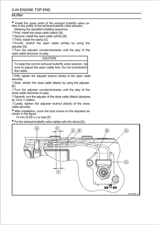 5-44 ENGINE TOP END
Muffler

• Install the upper the exhaust butterfly valve actuator, ca-
bles to the pulley of
                      ends of the exhaust butterfly valve

    following the specified installing sequence.
○First, install the close cable (black) [A].
○Second, install the open cable (white) [B].
○Third, install the clamp [C].
○Fourth, stretch the open cable (white)     by using the
adjuster [D].
○Turn the adjuster counterclockwise until the play of the
open cable becomes no play.
                          CAUTION
    To keep the correct exhaust butterfly valve position, be
    sure to adjust the open cable first. Do not overstretch
    the cable.
○Fifth, tighten the adjuster locknut (white) of the open cable
securely.
○Sixth, stretch the close cable (black) by using the adjuster
[E].
○Turn the adjuster counterclockwise until the play of the
close cable becomes no play.
○Seventh, turn the adjuster of the close cable (black) clockwise
by 1/2 to 1 rotation.
○Lastly, tighten the adjuster locknut (black) of the close
cable securely.
• After installation, cover the dust covers on the adjusters as
shown in the figure.
    15 mm (0.59 in.) or less [F]
• Fix the exhaust butterfly valve cables with the clamp [G].
 