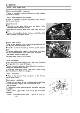 6-6 CLUTCH
Clutch Lever and Cable

Clutch Lever Free Play Inspection
• Refer to the Clutch Operation Inspection in the Periodic
Maintenance chapter.
Clutch Lever Free Play Adjustment
• Refer to the Clutch Operation Inspection in the Periodic
Maintenance chapter.
Cable Removal
•  Remove the right upper fairing cover (see Upper Fairing
Cover Removal in the Frame chapter).
• Slide the dust cover [A] at the clutch cable lower end out of
place.
•  Loosen the nuts [B], and slide the lower end of the clutch
cable to give the cable plenty of play.




• Screw in the adjuster.
• Line upfree the cable from theclutch lever and adjuster [B],
and then
           the slots [A] in the
                                  lever.
• Free the clutch inner cable tip from the clutch release
lever.
• Push the release lever towardclutchfront ofto prevent
and tape the release lever to the
                                    the
                                         cover
                                               the motorcycle

    the release shaft from falling out.
• Pull the clutch cable out of the frame.
Cable Installation
• Run the clutch cable correctly (see Cable, Wire, and Hose
Routing section in the Appendix chapter).
• Adjust the clutch cable (see Clutch Operation Inspection in
the Periodic Maintenance chapter).
•  Install the right upper fairing cover (see Upper Fairing
Cover Installation in the Frame chapter).
Cable Lubrication
• Refer to the Chassis Parts Lubrication in the Periodic
Maintenance chapter.
Clutch Lever Installation
•   Install the clutch lever so that the mating surface [A] of the
clutch lever clamp is aligned with the punch mark [B] of
   the handlebar.
•   Tighten the upper clamp bolt first, and then the lower
clamp bolt.
○There will be a gap at the lower part of the clamp after
tightening.
    Torque - Clutch Lever Clamp Bolts: 7.8 N·m (0.80 kgf·m, 69
                in·lb)
 