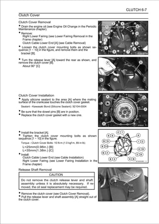 CLUTCH 6-7
Clutch Cover

Clutch Cover Removal
• Drain the engine oil (see Engine Oil Change in the Periodic
Maintenance chapter).
• Remove:
   Right Lower Fairing (see Lower Fairing Removal in the
   Frame chapter)
   Clutch Cable Lower End [A] (see Cable Removal)
•  Loosen the clutch cover mounting bolts as shown se-
quence [1 ∼ 10] in the figure, and remove them and the
  bracket [B].

• Turn the clutch cover [B]. toward the rear as shown, and
remove the
           release lever [A]

     About 90° [C]




Clutch Cover Installation
• Apply silicone sealant to the area [A] where the mating
surface of the crankcase touches the clutch cover gasket.
    Sealant - Kawasaki Bond (Silicone Sealant): 92104-0004

• Be sure that the dowel pins [B] are in position.
• Replace the clutch cover gasket with a new one.


• Install the bracket [A].
• Tighten[1 the clutch figure.
sequence ∼ 10] in the
                           cover      mounting bolts as shown

    Torque - Clutch Cover Bolts: 10 N·m (1.0 kgf·m, 89 in·lb)
     L=25mm(0.98in.) [B]
     L=35mm(1.38in.) [C]
•   Install:
     Clutch Cable Lower End (see Cable Installation)
     Right Lower Fairing (see Lower Fairing Installation in the
     Frame chapter)
Release Shaft Removal
                            CAUTION
    Do not remove the clutch release lever and shaft
    assembly unless it is absolutely necessary. If re-
    moved, the oil seal replacement may be required.

• Remove the clutch cover (see Clutch Cover Removal).
• Pull the cover. lever and shaft assembly [A] straight out of
the clutch
           release
 