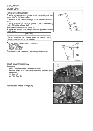 6-8 CLUTCH
Clutch Cover

Release Shaft Installation
•  Apply high-temperature grease to the oil seal lips on the
upper ridge of the clutch cover.
•  Apply oil to the needle bearings in the hole of the clutch
cover.
•  Apply molybdenum disulfide grease to the pusher-holding
portion [A] on the release shaft.
• Install the washer [B] and spring [C].
•  Insert the release shaft straight into the upper hole of the
clutch cover.
                         CAUTION
    When inserting the release shaft, be careful not to
    remove the spring of the oil seal.

• Fit the View [B] as shown in the figure.
   Rear
          spring [A]

     Release Shaft [C]
     Clutch Cover [D]
• Install the clutch cover (see Clutch Cover Installation).


Clutch Cover Disassembly
•Remove:
   Clutch Cover (see Clutch Cover Removal)
   Release Lever and Shaft Assembly (see Release Shaft
   Removal)
   Oil Seal [A]
   Oil Filler Plug [B]




• Remove the needle bearings [A].
 