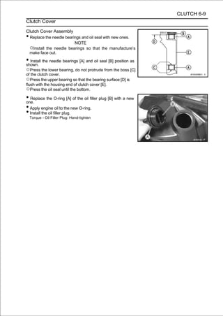CLUTCH 6-9
Clutch Cover

Clutch Cover Assembly
• Replace the needle bearings and oil seal with new ones.
                          NOTE
 ○Install the needle bearings so that the manufacture’s
 make face out.

• Install the needle bearings [A] and oil seal [B] position as
shown.
○Press the lower bearing, do not protrude from the boss [C]
of the clutch cover.
○Press the upper bearing so that the bearing surface [D] is
flush with the housing end of clutch cover [E].
○Press the oil seal until the bottom.
• Replace the O-ring [A] of the oil filler plug [B] with a new
one.
• Apply engine oil to the new O-ring.
• Install the oil filler plug.
    Torque - Oil Filler Plug: Hand-tighten
 