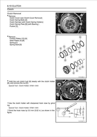 6-10 CLUTCH
Clutch

Clutch Removal
•Remove:
   Clutch Cover (see Clutch Cover Removal)
   Clutch Spring Bolts [A]
   Clutch Springs (with Clutch Spring Holders)
   Clutch Spring Plate [B] (with Bearing )
   Pusher [C]




• Remove:
     Friction Plates (10) [A]
     Steel Plates (9) [B]
     Spring [C]
     Spring Seat [D]




• Hold the sub the nuthub [A] steady with the clutch holder
[B], and remove
                clutch
                       [C].
    Special Tool - Clutch Holder: 57001-1243




○Use the clutch holder with sharpened hook nose by grind-
ing.
    Special Tool - Clutch Holder: 57001-1243
○Grind the hook nose by 0.5 mm (0.02 in.) as shown in the
figure.
 
