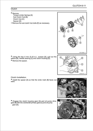 CLUTCH 6-11
Clutch

• Remove:
  Torque Limiter Springs [A]
  Sub Clutch Hub [B]
  Clutch Hub [C]
  Spacer [D]
○Remove the sub clutch hub bolts [E] as necessary.




• Using the two 4 mm (0.16and clutch housing pull out the
sleeve [B], needle bearing [C]
                               in.) screws [A],
                                                [D].
• Remove the spacer.




Clutch Installation
• Install the spacer [A] so that the circle mark [B] faces out-
ward.




• Engage the clutch housing gear [A][C] and oilpump drive
gear [B] with the crankshaft primary gear
                                          and oil
                                                  pump
    gear [D].
 