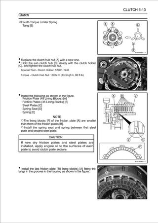 CLUTCH 6-13
Clutch

○Fourth Torque Limiter Spring
   Tang [B]




• Replace the clutch hub nut [A] with a new one.
• Hold the sub the clutch hub nut. with the clutch holder
[C], and tighten
                 clutch hub [B] steady

  Special Tool - Clutch Holder: 57001-1243

  Torque - Clutch Hub Nut: 130 N·m (13.3 kgf·m, 96 ft·lb)




• Install thePlate (48 Lining Blocks)the figure.
   Friction
              following as shown in
                                      [A]
   Friction Plates (36 Lining Blocks) [B]
   Steel Plates [C]
   Spring Seat [D]
   Spring [E]
                             NOTE
  ○The lining blocks [F] of the friction plate [A] are smaller
  than them of the friction plates [B].
  ○Install the spring seat and spring between first steel
  plate and second steel plate.

                          CAUTION
  If new dry friction plates and steel plates are
  installed, apply engine oil to the surfaces of each
  plate to avoid clutch plate seizure.




• Installthe grooves in the housing lining blocks)the figure. the
tangs in
          the last friction plate (48
                                      as shown in
                                                    [A] fitting
 