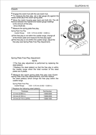 CLUTCH 6-15
Clutch

• Engage the clutch hub with the sub clutch hub.
• To measure the the clutch spring plate. [A] against the
raised center [B] of
                     free play, set a dial gauge

• Movebetween thehousing gear lowestand forth [C]. The dif-
ference
         the clutch
                       highest and
                                    back
                                           gauge readings
    is the amount of free play.
      Drive Shaft [D]
•   Measure the spring plate free play.
Spring Plate Free Play
     Usable Range:     0.05 ∼ 0.70 mm (0.002 ∼ 0.028 in.)
    If the free play is not within the usable range, change all
    of the friction plate and measure the free play again.
    If the free play is not whithin the usable range, adjust the
    free play (see Spring Plate Free Play Adjustment).




Spring Plate Free Play Adjustment
                                NOTE
    ○The free play adjustment is performed by replacing the
    steel plate(s).
    ○Replace the steel plate(s) so that the free play is within
    the usable range when the total number of the steel
    plates are 9 plates.

• Measure the clutchMeasurement),free play (see Clutch
Spring Plate Free Play
                       spring plate
                                    and then replace
    the steel plate(s) which brings the free play within the
    usable range.
    Spring Plate Free Play
      Usable Range:        0.05 ∼ 0.70 mm (0.002 ∼ 0.028 in.)
○Replace the following steel plate(s).
                Thickness                       Part Number
    2.3 mm (0.090 in.)                          13089-0008
    2.6 mm (0.102 in.)                          13089-0009
    2.9 mm (0.114 in.) (STD)                    13089-1093
 